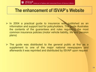In 2004 a practical guide to insurance was published as an information and support tool for policyholders. The guide illustrates the contents of the guarantees and rules regulating the most common insurance policies (motor vehicle liability, life and pension plans) The guide was distributed to the general public at first as a supplement to one of the major national newspapers and afterwards it was reprinted and distributed by ISVAP upon request   The enhancement of ISVAP’s Website 