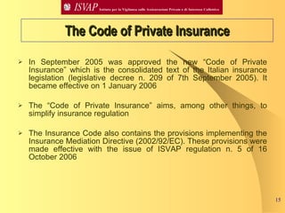 In September 2005 was approved the new “Code of Private Insurance” which is the consolidated text of the Italian insurance legislation (legislative decree n. 209 of 7th September 2005). It became effective on 1 January 2006 The “Code of Private Insurance” aims, among other things, to simplify insurance regulation  The Insurance Code also contains the provisions implementing the Insurance Mediation Directive (2002/92/EC). These provisions were made effective with the issue of ISVAP regulation n. 5 of 16 October 2006 The Code of Private Insurance 