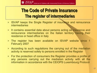 ISVAP keeps the Single Register of insurance and reinsurance intermediaries It contains essential data about persons acting as insurance and reinsurance intermediaries on the Italian territory having their residence or head office in Italy The register has been available on ISVAP website since 1 February 2007 According to such regulations the carrying out of the mediation activity is reserved solely to persons enrolled in the Register  For the protection of consumers the Register provides a profile of any persons carrying out the mediation activity with all the information in accordance with the CEIOPS Luxembourg Protocol The Code of Private Insurance   The register of intermediaries 