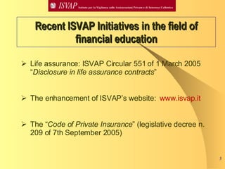 Recent ISVAP Initiatives in the field of financial education Life assurance: ISVAP Circular 551 of 1 March 2005 “ Disclosure in life assurance contracts ” The enhancement of ISVAP’s website:  www. isvap .it The “ Code of Private Insurance ” (legislative decree n. 209 of 7th September 2005) 