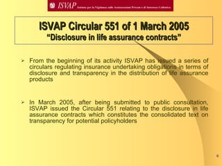 From the beginning of its activity ISVAP has issued a series of circulars regulating insurance undertaking obligations in terms of disclosure and transparency in the distribution of life assurance products  In March 2005, after being submitted to public consultation, ISVAP issued the Circular 551 relating to the disclosure in life assurance contracts which constitutes the consolidated text on transparency for potential policyholders ISVAP Circular 551 of 1 March 2005 “Disclosure in life assurance contracts” 