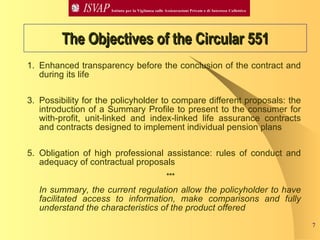 The Objectives of the Circular 551 Enhanced transparency before the conclusion of the contract and during its life Possibility for the policyholder to compare different proposals: the introduction of a Summary Profile to present to the consumer for with-profit, unit-linked and index-linked life assurance contracts and contracts designed to implement individual pension plans Obligation of high professional assistance: rules of conduct and adequacy of contractual proposals *** In summary, the current regulation allow the policyholder to have facilitated access to information, make comparisons and fully understand the characteristics of the product offered 