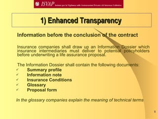 Information before the conclusion of the contract Insurance companies shall draw up an Information Dossier which insurance intermediaries must deliver to potential policyholders before underwriting a life assurance proposal. The Information Dossier shall contain the following documents: Summary profile Information note Insurance Conditions Glossary  Proposal form  In the glossary companies explain the meaning of technical terms 1) Enhanced Transparency   