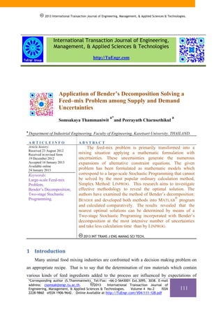 2013 International Transaction Journal of Engineering, Management, & Applied Sciences & Technologies.

International Transaction Journal of Engineering,
Management, & Applied Sciences & Technologies
http://TuEngr.com

Application of Bender’s Decomposition Solving a
Feed–mix Problem among Supply and Demand
Uncertainties
Somsakaya Thammaniwit
a

a*

and Peerayuth Charnsethikul

a

Department of Industrial Engineering, Faculty of Engineering, Kasetsart University, THAILAND.
ARTICLEINFO

A B S T RA C T

Article history:
Received 23 August 2012
Received in revised form
19 December 2012
Accepted 16 January 2013
Available online
24 January 2013

The feed-mix problem is primarily transformed into a
mixing situation applying a mathematic formulation with
uncertainties. These uncertainties generate the numerous
expansions of alternative constraint equations. The given
problem has been formulated as mathematic models which
correspond to a large-scale Stochastic Programming that cannot
be solved by the most popular ordinary calculation method,
Simplex Method: LINPROG. This research aims to investigate
effective methodology to reveal the optimal solution. The
authors have examined the method of Bender’s decomposition:
®
BENDER and developed both methods into MATLAB program
and calculated comparatively. The results revealed that the
nearest optimal solutions can be determined by means of a
Two-stage Stochastic Programing incorporated with Bender’s
decomposition at the most intensive number of uncertainties
and take less calculation time than by LINPROG.

Keywords:
Large-scale Feed-mix
Problem;
Bender’s Decomposition;
Two-stage Stochastic
Programming.

2013 INT TRANS J ENG MANAG SCI TECH.

1 Introduction 
Many animal food mixing industries are confronted with a decision making problem on
an appropriate recipe. That is to say that the determination of raw materials which contain
various kinds of feed ingredients added to the process are influenced by expectations of
*Corresponding author (S.Thammaniwit). Tel/Fax: +66-2-5643001 Ext.3095, 3038. E-mail
address: csomsak@engr.tu.ac.th.
2013
International Transaction Journal of
Engineering, Management, & Applied Sciences & Technologies.
Volume 4 No.2
ISSN
2228-9860 eISSN 1906-9642. Online Available at http://TuEngr.com/V04/111-128.pdf

111

 