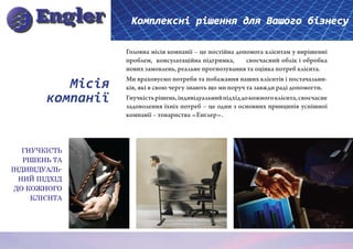 Комплексні рішення для Вашого бізнесу

                   Головна місія компанії – це постійна допомога клієнтам у вирішенні
                   проблем, консультаційна підтримка,        своєчасний облік і обробка
                   нових замовлень, реальне прогнозування та оцінка потреб клієнта.

           Місія   Ми враховуємо потреби та побажання наших клієнтів і постачальни-
                   ків, які в свою чергу знають що ми поруч та завжди раді допомогти.
        компанії   Гнучкість рішень, індивідуальний підхід до кожного клієнта, своєчасне
                   задоволення їхніх потреб – це один з основних принципів успішної
                   компанії – товариства «Енглер».




   ГНУЧКІСТЬ
   РІШЕНЬ ТА
ІНДИВІДУАЛЬ-
  НИЙ ПІДХІД
 ДО КОЖНОГО
     КЛІЄНТА
 