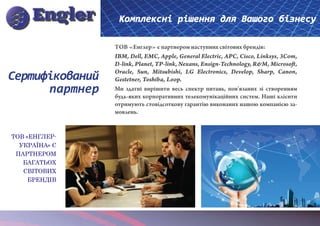 Комплексні рішення для Вашого бізнесу

                 ТОВ «Енглер» є партнером наступних світових брендів:
                 IBM, Dell, EMC, Apple, General Electric, APC, Cisco, Linksys, 3Com,
                 D-link, Planet, TP-link, Nexans, Ensign-Technology, R&M, Microsoft,
                 Oracle, Sun, Mitsubishi, LG Electronics, Develop, Sharp, Canon,
Сертифікований   Gestetner, Toshiba, Loop.
      партнер    Ми здатні вирішити весь спектр питань, пов’язаних зі створенням
                 будь-яких корпоративних телекомунікаційних систем. Наші клієнти
                 отримують стовідсоткову гарантію виконаних нашою компанією за-
                 мовлень.


ТОВ «ЕНГЛЕР-
  УКРАЇНА» Є
 ПАРТНЕРОМ
   БАГАТЬОХ
   СВІТОВИХ
     БРЕНДІВ
 