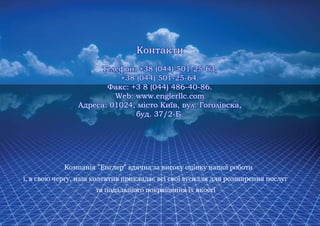 Контакти
     Телефон: +38 (044) 501-25-63,
          +38 (044) 501-25-64.
       Факс: +3 8 (044) 486-40-86.
         Web: www.englerllc.com
Адреса: 01024, місто Київ, вул. Гоголівска,
              буд. 37/2-Б.
 