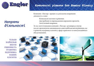 Комплексні рішення для Вашого бізнесу

              Компанія «Енглер» працює за декількома напрямами
              діяльності, а саме:
              	       Комплексні системи та рішення.

Напрями       	
              	
                      Дистрибуція та впровадження мережевих проектів.
                      Логістичний напрямок.
діяльності    За час свого існування компанія «Енглер» розширила спектр
              послуг, пропонуючи замовникам не лише найбільш якісні рішення, але
              і грамотну підтримку клієнтів у сфері сервісного та консультаційного
              обслуговування.


     ТІЛЬКИ
 НАЙБІЛЬШ
     ЯКІСНІ
РІШЕННЯ ТА
  ГРАМОТНА
ПІДТРИМКА
     НАШИХ
   КЛІЄНТІВ
 