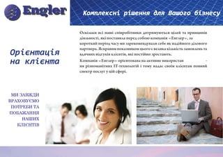 Комплексні рішення для Вашого бізнесу

              Оскільки всі наші співробітники дотримуються цілей та принципів
              діяльності, які поставила перед собою компанія «Енглер», за
              короткий період часу ми зарекомендували себе як надійного ділового
              партнера. Яскравим показником цього є велика кількість замовлень та
Орієнтація    вдячних відгуків клієнтів, які постійно зростають.
на клієнта    Компанія «Енглер» орієнтована на активне використан
              ня різноманітних IT-технологій і тому надає своїм клієнтам повний
                                                                                -

              спектр послуг у цій сфері.




 МИ ЗАВЖДИ
ВРАХОВУЄМО
 ПОТРЕБИ ТА
ПОБАЖАННЯ
     НАШИХ
   КЛІЄНТІВ
 