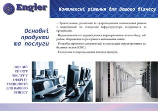 Комплексні рішення для Вашого бізнесу

                 - Проектування, реалізація та супроводження комплексних рішень
                 з модернізації чи створення інфраструктури підприємств та
       Основні   організацій.

      продукти   - Впровадження та супроводження корпоративних систем збору, об-
                 робки, збереження та резервного копіювання даних.
    та послуги   - Розробка проектної документації та інсталяція структурованих ка-
                 бельних систем (СКС).
                 - Створення та впровадження контакт-центрів.



   ПОВНИЙ
     СПЕКТР
  ПОСЛУГ У
   СФЕРІ IT-
ТЕХНОЛОГІЙ
ДЛЯ ВАШОГО
    БІЗНЕСУ
 