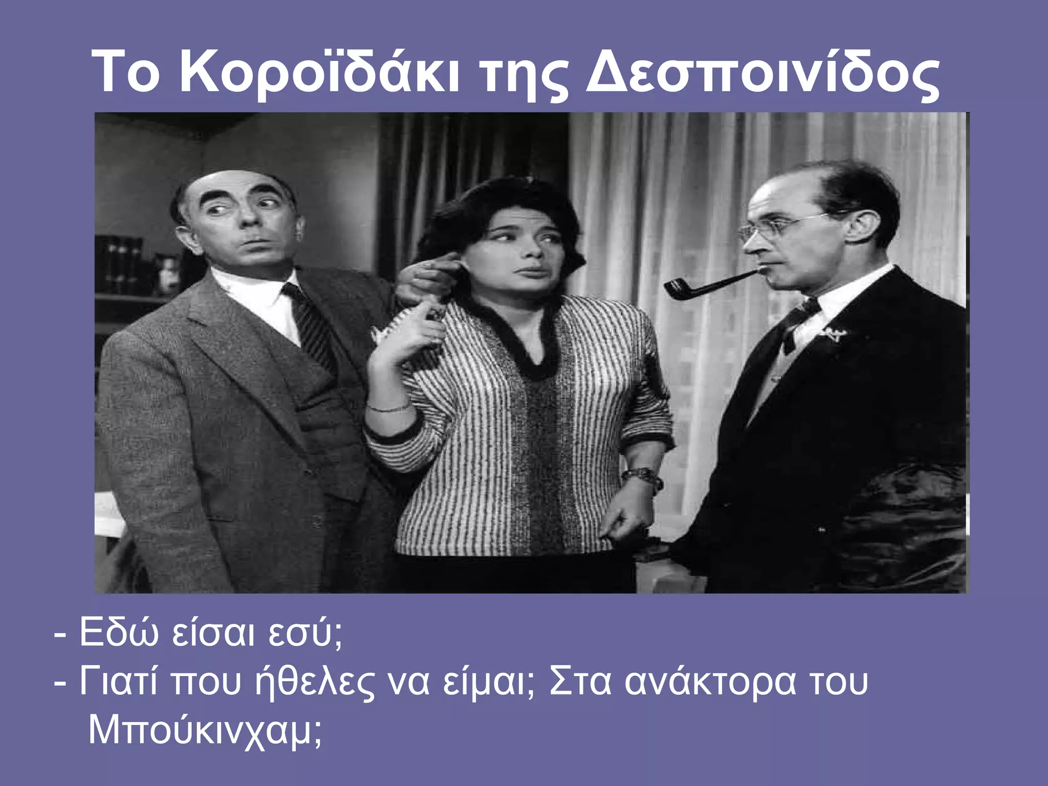 Το Κοροϊδάκι της Δεσποινίδος
- Εδώ είσαι εσύ;
- Γιατί που ήθελες να είμαι; Στα ανάκτορα του
Μπούκινχαμ;
 