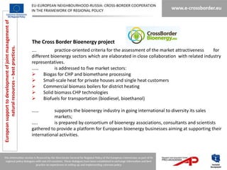 European support to development of joint management of




                                                         The Cross Border Bioenergy project
           natural resources – best practices.




                                                         ….          practice-oriented criteria for the assessment of the market attractiveness   for
                                                         different bioenergy sectors which are elaborated in close collaboration with related industry
                                                         representatives.
                                                         ……          is addressed to five market sectors:
                                                              Biogas for CHP and biomethane processing
                                                              Small-scale heat for private houses and single heat customers
                                                              Commercial biomass boilers for district heating
                                                              Solid biomass CHP technologies
                                                              Biofuels for transportation (biodiesel, bioethanol)

                                                         ……         supports the bioenergy industry in going international to diversity its sales
                                                                    markets;
                                                         …..        is prepared by consortium of bioenergy associations, consultants and scientists
                                                         gathered to provide a platform for European bioenergy businesses aiming at supporting their
                                                         international activities.
 