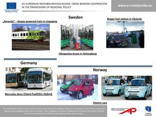 Sweden                               Biogas fuel station in Västerås
„Amanda” – biogas powered train in Lingoping




                                               CBiogasGas buses in Helsingborg


              Germany
                                                                          Norway




 Mercedes-Benz Citaro FuelCELL-Hybrid


                                                                           Electric cars
 