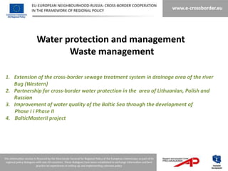 Water protection and management
                   Waste management

1. Extension of the cross-border sewage treatment system in drainage area of the river
   Bug (Western)
2. Partnership for cross-border water protection in the area of Lithuanian, Polish and
   Russian
3. Improvement of water quality of the Baltic Sea through the development of
   Phase I i Phase II
4. BalticMasterII project
 