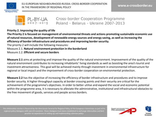 Priority 2. Improving the quality of life
The Priority 2 is focused on management of environmental threats and actions promoting sustainable economic use
of natural resources, development of renewable energy sources and energy saving, as well as increasing the
efficiency of border infrastructure and procedures and improving border security.
The priority 2 will include the following measures:
Measure 2.1. Natural environment protection in the borderland
Measure 2.2. Efficient and secure borders

Measure 2.1 aims at protecting and improve the quality of the natural environment. Improvement of the quality of the
natural environment contributes to increasing inhabitants’ living standards as well as boosting the area’s tourist and
investment attractiveness. This goal will be achieved mainly through investment in environmental infrastructure for
regional or local impact and the improvement of cross-border cooperation on environmental protection.

Measure 2.2 has the objective of increasing the efficiency of border infrastructure and procedures and to improve
border security. A higher throughput capacity at border crossing points and their security are critical for the
achievement of the programme’s objectives. In order to better utilise and expand the social and economic potential
within the programme area, it is necessary to alleviate the administrative, institutional and infrastructural obstacles to
the free movement of goods, services and people across borders.
 