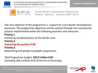 The core objective of the programme is support for cross-border development
processes. The programme objectives will be realised through non-commercial
projects implemented within the following priorities and measures:
Priority 1.
Increasing competitiveness of the border area.
Priority 2.
Improving the quality of life
Priority 3.
Networking and people-to-people cooperation.

Total Programme budget: 202,9 million EUR
(including 186,2 million EUR of the EU co-financing.)
 