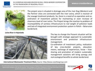 The project area is situated in drainage area of the river Bug (Western) and
                             the Partner cities are connected with the river Leśna, which is receiver of
                             the sewage treatment products. So, there is a need of co-operation and co-
                             ordination of investment policies for maintaining or even increase of
                             cleanness level of river Leśna. The Project brings the reaction to problem of
                             incompatibility of sanitary infrastructure to real weight of pollution loads
                             and lack of integrated environment protection system in Polish – Belarusian
                             borderland.
 Leśna River in Hajnówka
                                                         The key to change the Present situation will be
                                                         brought with strategic approach to sustainable
                                                         environment and protection infrastructure
                                                         management.
                                                         Co-ordination of investment policy, realization
                                                         of key cross-border projects, education
                                                         means, exchange of experiences, know – how
                                                         sharing and promotion of modern sustainable
                                                         management solutions will bring synergy and
                                                         real ecological benefits to whole borderland.

International Wastewater Treatment Plant, Source: http://www.coastlawgroup.com
 