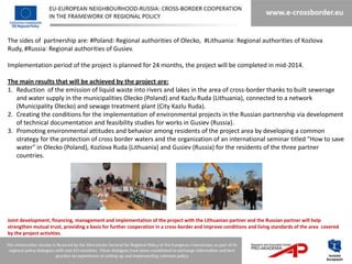 The sides of partnership are: #Poland: Regional authorities of Olecko, #Lithuania: Regional authorities of Kozlova
Rudy, #Russia: Regional authorities of Gusiev.

Implementation period of the project is planned for 24 months, the project will be completed in mid-2014.

The main results that will be achieved by the project are:
1. Reduction of the emission of liquid waste into rivers and lakes in the area of ​cross-border thanks to built sewerage
   and water supply in the municipalities Olecko (Poland) and Kazlu Ruda (Lithuania), connected to a network
   (Municipality Olecko) and sewage treatment plant (City Kazlu Ruda).
2. Creating the conditions for the implementation of environmental projects in the Russian partnership via development
   of technical documentation and feasibility studies for works in Gusiev (Russia).
3. Promoting environmental attitudes and behavior among residents of the project area by developing a common
   strategy for the protection of cross border waters and the organization of an international seminar titled "How to save
   water" in Olecko (Poland), Kozlova Ruda (Lithuania) and Gusiev (Russia) for the residents of the three partner
   countries.




Joint development, financing, management and implementation of the project with the Lithuanian partner and the Russian partner will help
strengthen mutual trust, providing a basis for further cooperation in a cross-border and improve conditions and living standards of the area covered
by the project activities.
 