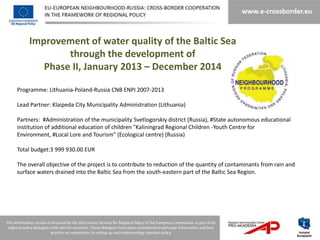 Improvement of water quality of the Baltic Sea
            through the development of
       Phase II, January 2013 – December 2014

Programme: Lithuania-Poland-Russia CNB ENPI 2007-2013

Lead Partner: Klaipeda City Municipality Administration (Lithuania)

Partners: #Administration of the municipality Svetlogorskiy district (Russia), #State autonomous educational
institution of additional education of children "Kaliningrad Regional Children -Youth Centre for
Environment, #Local Lore and Tourism” (Ecological centre) (Russia)

Total budget:3 999 930.00 EUR

The overall objective of the project is to contribute to reduction of the quantity of contaminants from rain and
surface waters drained into the Baltic Sea from the south-eastern part of the Baltic Sea Region.
 