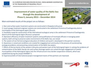 Improvement of water quality of the Baltic Sea
                         through the development of
                    Phase II, January 2013 – December 2014
Main estimated results of the project are as follows:

1. Rain and surface water treatment systems are constructed in Klaipeda (Lithuania).
2. Local sewage treatment engineer systems are constructed in the settlement Primorie of Svetlogorskiy district
municipality of the Kaliningrad region (Russia).
3. Feasibility study for construction of the international ecological camp in the settlement Primorie of Svetlogorskiy
district of the Kaliningrad region (Russia) is prepared.
4. Operation efficiency of water treatment systems and qualification of municipal officials in managing water
systems, both aiming to preserve water environment of the Baltic Sea, are raised.
5. The system of non-formal ecological education of children and youth is developed in the partner countries.
6. Awareness is raised and conditions are created for engaging local community in the process of counteracting
ecological problems and preventing contamination of the Baltic Sea waters.
7. Efforts of the territories of the western Lithuania and western part of the Kaliningrad region in solving the problems of
contamination of the Baltic Sea by rain and surface drainage waters are united through engagement of coastal
municipalities of the Kaliningrad region into the infrastructural cross-border cooperation network, which was
established during the project RAINNET 1.
8. Experience/skills of international project management teams of the partners are improved.
 