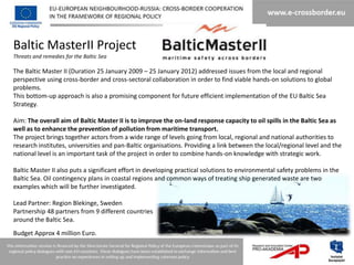 Baltic MasterII Project
Threats and remedies for the Baltic Sea

The Baltic Master II (Duration 25 January 2009 – 25 January 2012) addressed issues from the local and regional
perspective using cross-border and cross-sectoral collaboration in order to find viable hands-on solutions to global
problems.
This bottom-up approach is also a promising component for future efficient implementation of the EU Baltic Sea
Strategy.

Aim: The overall aim of Baltic Master II is to improve the on-land response capacity to oil spills in the Baltic Sea as
well as to enhance the prevention of pollution from maritime transport.
The project brings together actors from a wide range of levels going from local, regional and national authorities to
research institutes, universities and pan-Baltic organisations. Providing a link between the local/regional level and the
national level is an important task of the project in order to combine hands-on knowledge with strategic work.

Baltic Master II also puts a significant effort in developing practical solutions to environmental safety problems in the
Baltic Sea. Oil contingency plans in coastal regions and common ways of treating ship generated waste are two
examples which will be further investigated.

Lead Partner: Region Blekinge, Sweden
Partnership 48 partners from 9 different countries
around the Baltic Sea.
Budget Approx 4 million Euro.
 