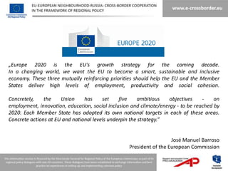 „Europe 2020 is the EU's growth strategy for the coming decade.
In a changing world, we want the EU to become a smart, sustainable and inclusive
economy. These three mutually reinforcing priorities should help the EU and the Member
States deliver high levels of employment, productivity and social cohesion.

Concretely,    the    Union     has     set    five    ambitious    objectives    -    on
employment, innovation, education, social inclusion and climate/energy - to be reached by
2020. Each Member State has adopted its own national targets in each of these areas.
Concrete actions at EU and national levels underpin the strategy.”


                                                                    José Manuel Barroso
                                                  President of the European Commission
 