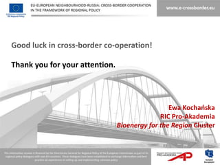 Good luck in cross-border co-operation!

Thank you for your attention.



                                                 Ewa Kochaoska
                                              RIC Pro-Akademia
                                Bioenergy for the Region Cluster
 