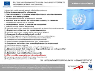 1.Human rights must be asserted, apartheid and colonialism condemned
2. Natural resources must be safeguarded
3. The Earth’s capacity to produce renewable resources must be maintained
4. Wildlife must be safeguarded
5. Non-renewable resources must be shared and not exhausted
6. Pollution must not exceed the environment’s capacity to clean itself
7. Damaging oceanic pollution must be prevented
8. Development is needed to improve the environment
9. Developing countries therefore need assistance
10. Developing countries need reasonable prices for exports to carry out environmental management
11. Environment policy must not hamper development
12. Developing countries need money to develop environmental safeguards
13. Integrated development planning is needed
14. Rational planning should resolve conflicts between environment and development
15. Human settlements must be planned to eliminate environmental problems
16. Governments should plan their own appropriate population policies
17. National institutions must plan development of states’ natural resources
18. Science and technology must be used to improve the environment
19. Environmental education is essential
20. Environmental research must be promoted, particularly in developing countries
21. States may exploit their resources as they wish but must not endanger others
22. Compensation is due to states thus endangered
23. Each nation must establish its own standards
24. There must be cooperation on international issues
25. International organizations should help to improve the environment
26. Weapons of mass destruction must be eliminated
                                                           THE UNITED NATIONS CONFERENCE ON THE HUMAN ENVIRONMENT,
                                                                                                      Stokholm, 1972
 