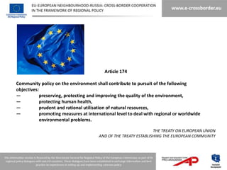 Article 174

Community policy on the environment shall contribute to pursuit of the following
objectives:
—           preserving, protecting and improving the quality of the environment,
—           protecting human health,
—           prudent and rational utilisation of natural resources,
—           promoting measures at international level to deal with regional or worldwide
            environmental problems.

                                                                 THE TREATY ON EUROPEAN UNION
                                       AND OF THE TREATY ESTABLISHING THE EUROPEAN COMMUNITY
 