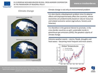 Climate change is not only an environmental problem.
Climate change
                 It is also clearly a development problem since its adverse
                 effects will disproportionately affect the countries, whose
                 economies are predominantly based on natural resources
                 and related economic sectors (agriculture, forestry and
                 fisheries).

                 It is therefore in the general interest to promote, in the
                 cross-border countries as well, sustainable trends in
                 greenhouse gas emissions (GHG), the greatest culprits of
                 climate change.

                 Extreme weather events – storms, floods, droughts and
                 heat waves – becoming more frequent and more severe.
 