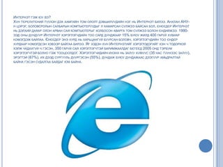 ИНТЕРНЭТ ГЭЖ ЮУ ВЭ?
ХVН ТЄРЄЛХТЄНИЙ ТVVХЭН ДЭХ ХАМГИЙН ТОМ ОЛОЛТ ДЭВШИЛVVДИЙН НЭГ НЬ ИНТЕРНЭТ БИЛЭЭ. АНХЛАН АНУ-
Н ЦЭРЭГ, БОЛОВСРОЛЫН САЛБАРЫН КОМПЪЮТЕРУУДЫГ Л ХАМАРСАН СVЛЖЭЭ БАЙСАН БОЛ, ЄНЄЄДЄР ИНТЕРНЭТ
НЬ ДЭЛХИЙ ДАЯАР ОЛОН АРВАН САЯ КОМПЪЮТЕРЫГ ХОЛБОСОН АВАРГА ТОМ СVЛЖЭЭ БОЛОН ЄНДИЙЖЭЭ. 1990-
ЭЭД ОНЫ ДУНДУУР ИНТЕРНЭТ ХЭРЭГЛЭГЧДИЙН ТОО САРД ДУНДЖААР 15% БУЮУ ЖИЛД 400 ГАРУЙ ХУВИАР
НЭМЭГДЭЖ БАЙЛАА. ЄНЄЄДЄР ЭНЭ ХУРД НЬ ХАРЬЦАНГУЙ БУУРСАН БОЛОВЧ, ХЭРЭГЛЭГЧДИЙН ТОО ЄНДЄР
ХУРДААР НЭМЭГДСЭН ХЭВЭЭР БАЙГАА БИЛЭЭ. ЯГ ХЭДЭН ХVН ИНТЕРНЭТИЙГ ХЭРЭГЛЭДЭГИЙГ ХЭН Ч ТОДОРХОЙ
ХЭЛЖ ЧАДАХГVЙ Ч ГЭСЭН, 350 ГАРУЙ САЯ ХЭРЭГЛЭГЧТЭЙ БАРИМЖААЛДАГ БЄГЄЄД 2005 ОНД ТЭРБУМ
ХЭРЭГЛЭГЧТЭЙ БОЛНО ГЭЖ ТООЦООЛДОГ. ХЭРЭГЛЭГЧИДИЙН ИХЭНХ НЬ ЗАЛУУ ХVМVVС (35 НАС ТVVНЭЭС ЗАЛУУ),
ЭРЭГТЭЙ (67%), ИХ ДЭЭД СУРГУУЛЬ ДVVРГЭСЭН (55%), ДУНДАЖ БУЮУ ДУНДАЖААС ДЭЭГVVР АМЬДРАЛТАЙ
БАЙНА ГЭСЭН СУДАЛГАА БАЙДАГ ЮМ БАЙНА.
 