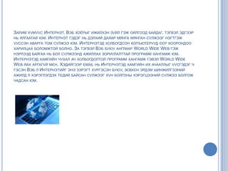 ЗАРИМ ХVМVVС ИНТЕРНЭТ, ВЭБ ХОЁРЫГ ИЖИЛХЭН ЗVЙЛ ГЭЖ ОЙЛГООД БАЙДАГ, ТЭГВЭЛ ЭДГЭЭР
НЬ ЯЛГААТАЙ ЮМ. ИНТЕРНЭТ ГЭДЭГ НЬ ДЭЛХИЙ ДАЯАР МЯНГА МЯНГАН СVЛЖЭЭГ НЭГТГЭЖ
VVССЭН АВАРГА ТОМ СVЛЖЭЭ ЮМ. ИНТЕРНЭТЭД ХОЛБОГДСОН КОПЪЮТЕРУУД ЄЄР ХООРОНДОО
ХАРИЛЦАХ БОЛОМЖТОЙ БОЛНО. ЗА ТЭГВЭЛ ВЭБ БУЮУ АНГЛИАР WORLD WIDE WEB ГЭЖ
НЭРЛЭЭД БАЙГАА НЬ БОЛ СVЛЖЭЭНД АЖИЛЛАХ ЗОРИУЛАЛТТАЙ ПРОГРАММ ХАНГАМЖ ЮМ.
ИНТЕРНЭТЭД ХАМГИЙН ЧУХАЛ АЧ ХОЛБОГДОЛТОЙ ПРОГРАММ ХАНГАМЖ ГЭВЭЛ WORLD WIDE
WEB ЯАХ АРГАГVЙ МЄН. ХЭДИЙГЭЭР EMAIL НЬ ИНТЕРНЭТЭД ХАМГИЙН ИХ АЧААЛЛЫГ VVСГЭДЭГ Ч
ГЭСЭН ВЭБ Л ИНТЕРНЭТИЙГ ЭНЭ ЗЭРЭГТ ХVРГЭСЭН БУЮУ, ЗЄВХЄН ЭРДЭМ ШИНЖИЛГЭЭНИЙ
АЖИЛД Л ХЭРЭГЛЭГДЭХ ТЄДИЙ БАЙСАН СVЛЖЭЭГ ХVН БОЛГОНЫ ХЭРЭГЦЭЭНИЙ СVЛЖЭЭ БОЛГОЖ
ЧАДСАН ЮМ.
 