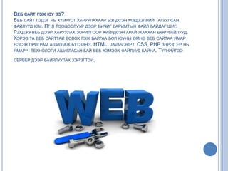 ВЕБ САЙТ ГЭЖ ЮУ ВЭ?
ВЕБ САЙТ ГЭДЭГ НЬ ХҮМҮҮСТ ХАРУУЛАХААР БЭЛДСЭН МЭДЭЭЛЛИЙГ АГУУЛСАН
ФАЙЛУУД ЮМ. ЯГ Л ТООЦООЛУУР ДЭЭР БИЧИГ БАРИМТЫН ФАЙЛ БАЙДАГ ШИГ.
ГЭХДЭЭ ВЕБ ДЭЭР ХАРУУЛАХ ЗОРИЛГООР ХИЙГДСЭН АРАЙ ЖААХАН ӨӨР ФАЙЛУУД.
ХЭРЭВ ТА ВЕБ САЙТТАЙ БОЛОХ ГЭЖ БАЙГАА БОЛ ЮУНЫ ӨМНӨ ВЕБ САЙТАА ЯМАР
НЭГЭН ПРОГРАМ АШИГЛАЖ БҮТЭЭНЭ. HTML, JAVASCRIPT, CSS, PHP ЗЭРЭГ ЕР НЬ
ЯМАР Ч ТЕХНОЛОГИ АШИГЛАСАН БАЙ ВЕБ ХЭМЭЭХ ФАЙЛУУД БАЙНА. ТҮҮНИЙГЭЭ
СЕРВЕР ДЭЭР БАЙРЛУУЛАХ ХЭРЭГТЭЙ.
 
