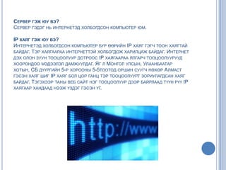 СЕРВЕР ГЭЖ ЮУ ВЭ?
СЕРВЕР ГЭДЭГ НЬ ИНТЕРНЕТЭД ХОЛБОГДСОН КОМПЬЮТЕР ЮМ.
IP ХАЯГ ГЭЖ ЮУ ВЭ?
ИНТЕРНЕТЭД ХОЛБОГДСОН КОМПЬЮТЕР БҮР ӨӨРИЙН IP ХАЯГ ГЭГЧ ТООН ХАЯГТАЙ
БАЙДАГ. ТЭР ХАЯГААРАА ИНТЕРНЕТТЭЙ ХОЛБОГДОЖ ХАРИЛЦАЖ БАЙДАГ. ИНТЕРНЕТ
ДЭХ ОЛОН ЗУУН ТООЦООЛУУР ДОТРООС IP ХАЯГААРАА ЯЛГАРЧ ТООЦООЛУУРУУД
ХООРОНДОО МЭДЭЭЛЭЛ ДАМЖУУЛДАГ. ЯГ Л МОНГОЛ УЛСЫН, УЛААНБААТАР
ХОТЫН, СБ ДҮҮРГИЙН 5-Р ХОРООНЫ 5-5ТООТОД ОРШИН СУУГЧ НӨХӨР АЛМАСТ
ГЭСЭН ХАЯГ ШИГ IP ХАЯГ БОЛ ЦОР ГАНЦ ТЭР ТООЦООЛУУРТ ЗОРИУЛАГДСАН ХАЯГ
БАЙДАГ. ТЭГЭХЭЭР ТАНЫ ВЕБ САЙТ НЭГ ТООЦООЛУУР ДЭЭР БАЙРЛААД ТҮҮН РҮҮ IP
ХАЯГААР ХАНДААД НЭЭЖ ҮЗДЭГ ГЭСЭН ҮГ.
 