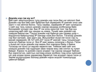  Домэйн нэр гэж юу вэ?
Веб сайт ажиллуулахын тулд домэйн нэр гэсэн бас нэг ойлголт бий.
Домэйн нэр бол веб сайт байрлаж буй серверийн IP хаягийг олох зам
заагч ч гэж ойлгож болно. Таны сервер, серверийн IP хаяг солигдсон
ч сайт руу тань хүмүүс домэйн нэрээр хандаад холбогдоод байх
боломжийг олгодог юм. Бас IP гэх олон оронтой тоог тэр бүр хүн
цээжлээд веб сайт руу хандах нь ховор. Үүнийг мөн домэйн нэр
шийдэж байгаа юм. Гэхдээ домэйн нэр байхгүй дан сервер дээр ч
мэдээллээ байрлуулаад IP хаягаар нээж бол болно. Тэгэхээр домэйн
нэр бол халхавч, зам заагч юм. Жишээлбэл dusal.net гэсэн нэр нь
манай серверийн 38.127.225.237 гэсэн IP хаягийг таны тооцоолуурт
хэлж өгч байгаа гэсэн үг. Энэ IP хаяг маань солигдож ч болно. Гэсэн
ч dusal.net гэсэн домэйн нэр маань бол хэвээрээ байж л байна.
Тэгэхээр нэг ѐсны үл хөдлөх хөрөнгө юм. Тиймээс веб сайт анх
нээхдээ домэйн нэр худалдан авах газраа маш зөв сонгох нь чухал
байдаг. Хэрвээ та домэйн нэрээ алдвал тэр нэрээр ханддаг байсан
бүх хэрэглэгчээ, хайлтын системд илрэх холбоос гээд олон зүйлсийг
нэг дор алдаж орхих харамсаад барахгүй том асуудал гарна гэсэн үг.
Зарим асуудлуудаас болоод домэйн нэрээ алдсан тохиолдлууд
цөөнгүй байдаг.
 