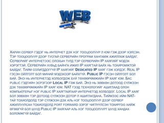 ХАРИН СЕРВЕР ГЭДЭГ НЬ ИНТЕРНЕТ ДЭХ НЭГ ТООЦООЛУУР Л ЮМ ГЭЖ ДЭЭР ХЭЛСЭН.
ТЭР ТООЦООЛУУР ДЭЭР ТУСГАЙ СЕРВЕРИЙН ПРОГРАМ ХАНГАМЖ АЖИЛЛАЖ БАЙДАГ.
СЕРВЕРИЙГ ИНТЕРНЕТЭЭС ОЛОХЫН ТУЛД ТЭР СЕРВЕРИЙН IP ХАЯГИЙГ МЭДЭХ
ХЭРЭГТЭЙ. СЕРВЕРИЙН ХУВЬД БАЙНГА ИЖИЛ IP ХАЯГТАЙ БАЙХ НЬ ТОХИРОМЖТОЙ
БАЙДАГ. ТИЙМ СОЛИГДДОГГҮЙ IP ХАЯГИЙГ DEDICATED IP ХАЯГ ГЭЖ ХЭЛДЭГ. REAL IP
ГЭСЭН ОЙЛГОЛТ БОЛ МИНИЙ МЭДЭХЭЭР БАЙХГҮЙ. PUBLIC IP ГЭСЭН ОЙЛГОЛТ БОЛ
БИЙ. ЭНЭ НЬ ИНТЕРНЕТЭД ХОЛБОГДОЖ БУЙ ТӨХӨӨРӨМЖИЙН IP ХАЯГ ЮМ. БАС
PUBLIC ГЭДГИЙН ЭСРЭГЭЭР LOCAL IP ГЭЖ БИЙ. ЭНЭ НЬ ЗӨВХӨН ДОТООД СҮЛЖЭЭН
ДЭХ ТӨХӨӨРӨМЖИЙН IP ХАЯГ ЮМ. NAT ГЭЭД ТЕХНОЛОГИЙГ АШИГЛААД ОЛОН
КОМПЬЮТЕРЫГ НЭГ PUBLIC IP ХАЯГТАЙГААР ИНТЕРНЕТЭД ХОЛБОДОГ. LOCAL IP ХАЯГ
БОЛ ЗӨВХӨН ТЭР ДОТООД СҮЛЖЭЭН ДОТОР Л АШИГЛАГДАНА. ТИЙМЭЭС ИЙМ NAT-
ТАЙ ТОХИОЛДОЛД ТЭР СҮЛЖЭЭН ДЭХ АЛЬ НЭГ ТООЦООЛУУР ДЭЭР СЕРВЕР
АЖИЛЛУУЛСАН ТОХИОЛДОЛД PORT FORWARD ЗЭРЭГ ЧИГЛҮҮЛСЭН ТОХИРГОО ХИЙЖ
ӨГӨӨГҮЙ БОЛ ШУУД PUBLIC IP ХАЯГААР АЛЬ НЭГ ТООЦООЛУУРТ ШУУД ХАНДАХ
БОЛОМЖГҮЙ БАЙДАГ.
 