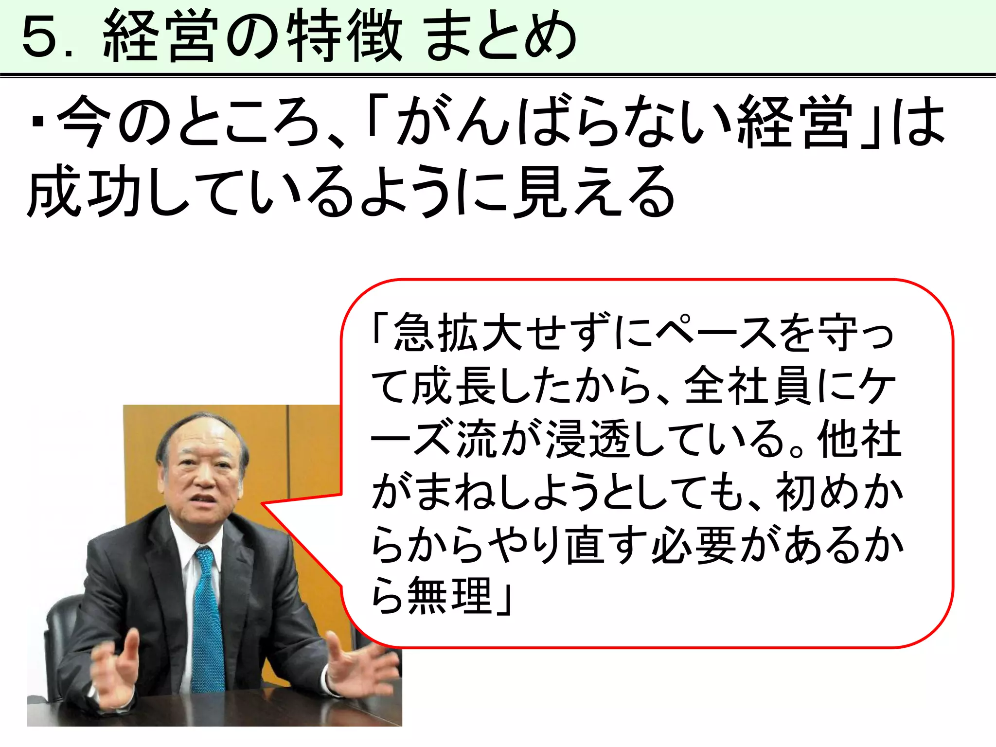 ５．経営の特徴 まとめ
・今のところ、「がんばらない経営」は
成功しているように見える
「急拡大せずにペースを守っ
て成長したから、全社員にケ
ーズ流が浸透している。他社
がまねしようとしても、初めか
らからやり直す必要があるか
ら無理」
 
