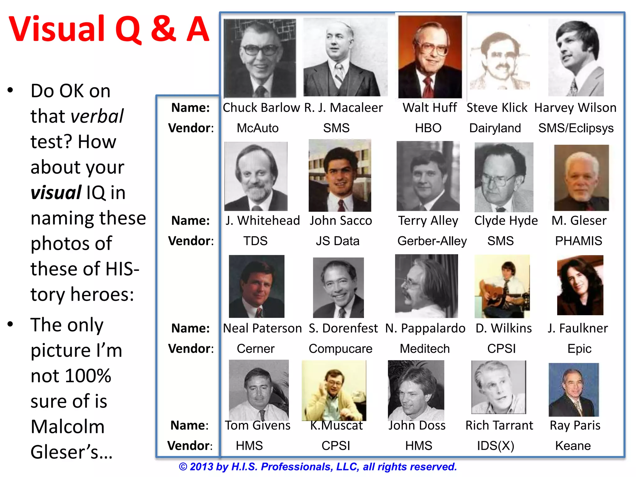 Visual Q & A
© 2013 by H.I.S. Professionals, LLC, all rights reserved.
Name: Chuck Barlow R. J. Macaleer Walt Huff Steve Klick Harvey Wilson
Vendor: McAuto SMS HBO Dairyland SMS/Eclipsys
• Do OK on
that verbal
test? How
about your
visual IQ in
naming these
photos of
these of HIS-
tory heroes:
• The only
picture I’m
not 100%
sure of is
Malcolm
Gleser’s…
Name: J. Whitehead John Sacco Terry Alley Clyde Hyde M. Gleser
Vendor: TDS JS Data Gerber-Alley SMS PHAMIS
Name: Neal Paterson S. Dorenfest N. Pappalardo D. Wilkins J. Faulkner
Vendor: Cerner Compucare Meditech CPSI Epic
Name: Tom Givens K.Muscat John Doss Rich Tarrant Ray Paris
Vendor: HMS CPSI HMS IDS(X) Keane
 