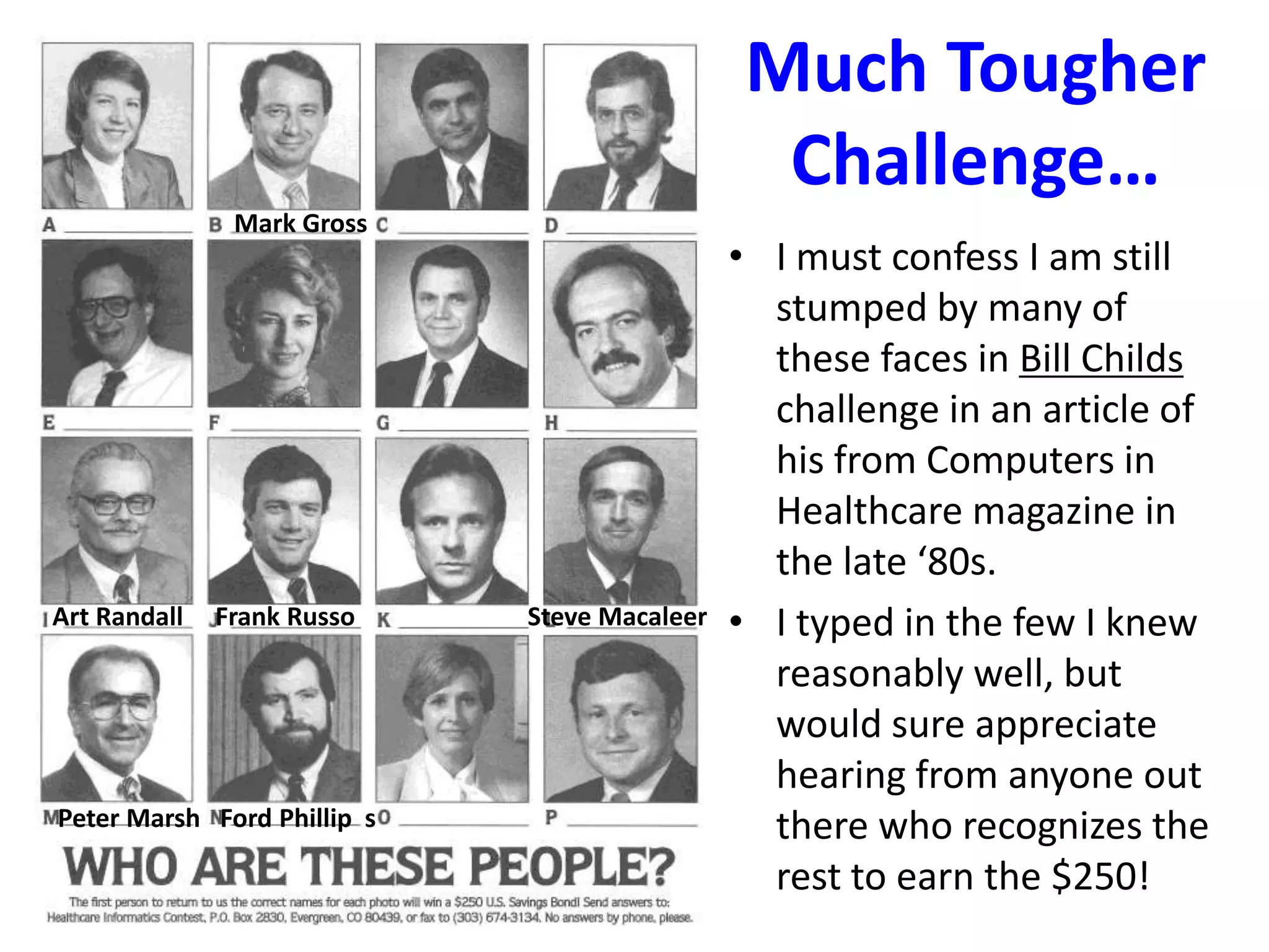 Much Tougher
Challenge…
• I must confess I am still
stumped by many of
these faces in Bill Childs
challenge in an article of
his from Computers in
Healthcare magazine in
the late ‘80s.
• I typed in the few I knew
reasonably well, but
would sure appreciate
hearing from anyone out
there who recognizes the
rest to earn the $250!
Mark Gross
Art Randall Frank Russo Steve Macaleer
Peter Marsh Ford Phillip s
 