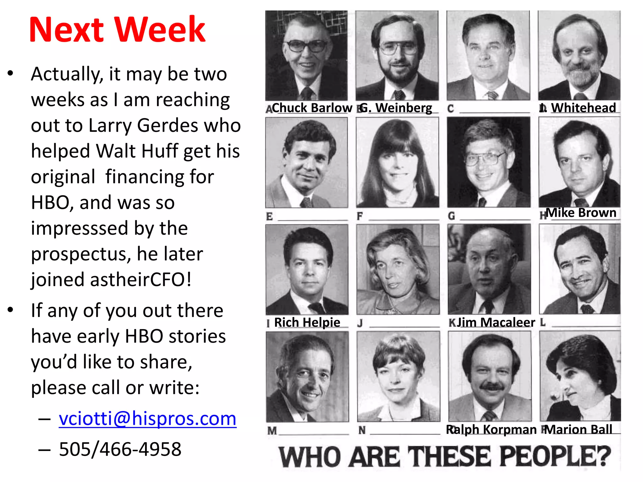 Next Week
• Actually, it may be two
weeks as I am reaching
out to Larry Gerdes who
helped Walt Huff get his
original financing for
HBO, and was so
impresssed by the
prospectus, he later
joined astheirCFO!
• If any of you out there
have early HBO stories
you’d like to share,
please call or write:
– vciotti@hispros.com
– 505/466-4958
Chuck Barlow G. Weinberg J. Whitehead
Mike Brown
Rich Helpie Jim Macaleer
Ralph Korpman Marion Ball
 