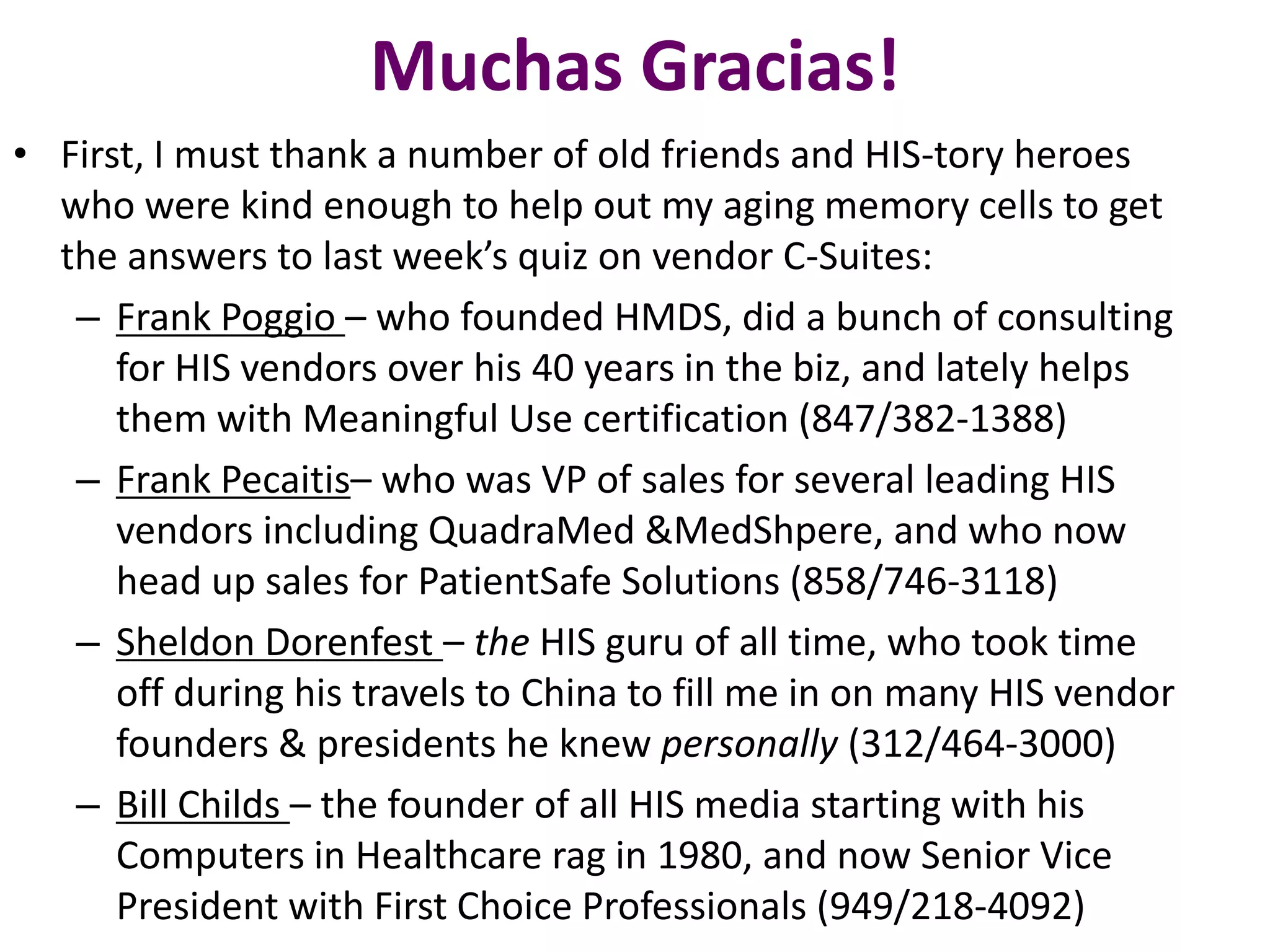 Muchas Gracias!
• First, I must thank a number of old friends and HIS-tory heroes
who were kind enough to help out my aging memory cells to get
the answers to last week’s quiz on vendor C-Suites:
– Frank Poggio – who founded HMDS, did a bunch of consulting
for HIS vendors over his 40 years in the biz, and lately helps
them with Meaningful Use certification (847/382-1388)
– Frank Pecaitis– who was VP of sales for several leading HIS
vendors including QuadraMed &MedShpere, and who now
head up sales for PatientSafe Solutions (858/746-3118)
– Sheldon Dorenfest – the HIS guru of all time, who took time
off during his travels to China to fill me in on many HIS vendor
founders & presidents he knew personally (312/464-3000)
– Bill Childs – the founder of all HIS media starting with his
Computers in Healthcare rag in 1980, and now Senior Vice
President with First Choice Professionals (949/218-4092)
 