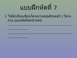 แบบฝึกหัดที่ 7
1. ให้นักเรียนเขียนโครงงานคอมพิวเตอร์ 1 โครง
งาน (แบบฟอร์มหน้า244)
..........................................................................
........................
..........................................................................
........................

 