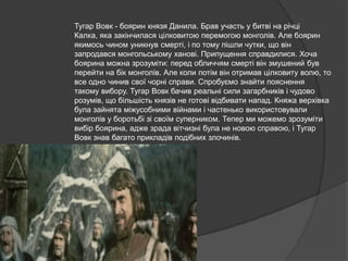 Тугар Вовк - боярин князя Данила. Брав участь у битві на річці
Калка, яка закінчилася цілковитою перемогою монголів. Але боярин
якимось чином уникнув смерті, і по тому пішли чутки, що він
запродався монгольському ханові. Припущення справдилися. Хоча
боярина можна зрозуміти: перед обличчям смерті він змушений був
перейти на бік монголів. Але коли потім він отримав цілковиту волю, то
все одно чинив свої чорні справи. Спробуємо знайти пояснення
такому вибору. Тугар Вовк бачив реальні сили загарбників і чудово
розумів, що більшість князів не готові відбивати напад. Княжа верхівка
була зайнята міжусобними війнами і частенько використовували
монголів у боротьбі зі своїм суперником. Тепер ми можемо зрозуміти
вибір боярина, адже зрада вітчизні була не новою справою, і Тугар
Вовк знав багато прикладів подібних злочинів.

 