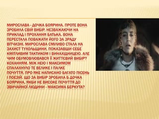 МИРОСЛАВА - ДОЧКА БОЯРИНА. ПРОТЕ ВОНА
ЗРОБИЛА СВІЙ ВИБІР, НЕЗВАЖАЮЧИ НА
ПРИКЛАД І ПРОХАННЯ БАТЬКА. ВОНА
ПЕРЕСТАЛА ПОВАЖАТИ ЙОГО ЗА ЗРАДУ
ВІТЧИЗНІ. МИРОСЛАВА СМІЛИВО СТАЛА НА
ЗАХИСТ ТУХОЛЬЩИНИ, ПОКАЗАВШИ СЕБЕ
КМІТЛИВИМ ТАКТИКОМ І ВИНАХІДНИЦЕЮ. АЛЕ
ЧИМ ОБУМОВЛЮВАВСЯ ЇЇ ЖИТТЄВИЙ ВИБІР?
КОХАННЯМ. МІЖ НЕЮ І МАКСИМОМ
СПАЛАХНУЛО ТЕ ВЕЛИКЕ І ПАЛКЕ
ПОЧУТТЯ, ПРО ЯКЕ НАПИСАНО БАГАТО ПІСЕНЬ
І ПОЕЗІЙ. ЩО ЗА ВИБІР ЗРОБИЛА Б ДОЧКА
БОЯРИНА, ЯКБИ НЕ ВИСОКЕ ПОЧУТТЯ ДО
ЗВИЧАЙНОЇ ЛЮДИНИ - МАКСИМА БЕРКУТА?

 