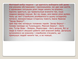 Життєвий вибір людини - це здатність вибирати собі долю
між різними обставинами і пропозиціями, які дає нам життя.
У однакових ситуаціях різні люди чинять по-різному.
Одному здається, що правильніше вчинити так, інша
людина вважає інакше. Всі ми люди, але маємо різні думки.
Чому це так? Спробуємо розібратися в цьому складному
питанні, використавши історичну повість Івана Франка
"Захар Беркут".
Цей твір має чотирьох головних героїв: Захар Беркут голова громади на Тухольщині, Максим Беркут - його
син, Тугар Вовк - боярин, Мирослава - його донька. Всі ці
люди в повісті змушені робити свій власний вибір. Детально
зупинимося на кожному і спробуємо з'ясувати, що
примушує людей чинити так, а не інакше.

 