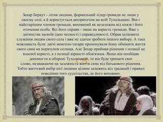 Захар Беркут - літня людина, формальний лідер громади не лише у
своєму селі, а й користується авторитетом на всій Тухольщині. Він є
найстарішим членом громади, вихований як незалежна від князя і його
оточення особа. Всі його справи - лише на користь громади. Вже з
дитинства засвоїв ідею чесності і справедливості. Обрав цілковите
служіння людям свого села і вже не здатен зробити іншого вибору. А така
можливість була: двічі монголо-татари пропонували йому обміняти життя
свого сина на порятунок селища. Але Захар приймав рішення з позиції не
власної користі, а з позиції вірності обов'язкам. Якщо він пообіцяв
допомогти в обороні Тухольшини, то він буде тримати своє
слово, незважаючи на залежність життя сина від батькового рішення.
Тобто життєвий вибір цієї людини цілком залежить від традицій і правил
поведінки того суспільства, де його виховано.



 