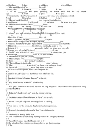 a. didn’t keep
b. kept
c. will keep
d. would keep
11. What would Tom do if he ___________ the truth?
a. would know
b. has know
c. knows
d. knew
12. If he ________to the party yesterday, he would have met his old friend.
a. go
b. went
c. gone
d. had gone
19. Unfortunately, I didn't have address. If I _________ it, I would have sent you a postcard.
A. had
B. have had
C. had had
D. have
31. If I could speak Spanish, I ___________ next year studying in London.
A. would spend
B. will spend
C. had spent
D. would have spent
40. If I hadn’t drunk so much coffee, __________ better.
A. I slept
B. I’ll sleep
C. I’d have slept
D. I sleep
1. What would happen if the temperature is warmer?
A
B
C
D
5. I wouldn’t have read your diary if you didn’t hide it in such an obvious place.
A
B
C
D
1. If I see him, I (give) _________________ him a gift.
2. If I had a typewriter, I (type) _________________ it myself.
3. If I had known that you were in hospital, I (visit) _________________ you.
4. You could make better progress if you (attend) _________________ class regularly.
5. If I (know) _________________ his telephone number, I'd give it to you.
6. If you (arrive) _________________ ten minutes earlier, you would have got a job.
7. He could get a job easily if he (have) _________________ a degree.
8. I shouldn't have believed it if I (see) _________________ it with my own eyes.
9. If he (study) _________________ hard, he can pass the exam.
10. If she had asked you, you (accept) _________________ ?
19. If he asked you, you _____________ (accept)?
20. If she _____________(not invite), I won’t come.
22. I’ll probably get lost unless he _______________ (come) with me.
23. What _______________ ( you, do) if you found a burgar in your house?
30. If you (call) ______________ them, they would have come.
1. We didn’t have enough rain, so we could not grow rice.
 If
2. Ann took the job because she didn't know how difficult it was.
 If
3. I can’t go to the party because they don’t invite me.
 If
4. Today is not Sunday, so we can’t go swimming.
 If
11. You (play) football on the street because it’s very dangerous. (choose the correct verb form, using
shouldorshouldn’t)

14. Today isn’t Sunday, so I can’t go to the cinema with you.
 If
15. He doesn’t get good health because he doesn’t get up early.
 If
16. We don’t visit you very often because you live so far away.
 If
17. They want to buy the house, but they haven’t got enough money.
 If
28. He wasn’t given that job because he didn’t know information.
 If
29. It’s raining, so we stay home.  If
33. I don’t ride the bus to work every morning because it’s always so crowded.
 If
39. We got lost because we didn’t have a map.  If
40. She missed the first train this morning so she was late for the meeting
 If she

 