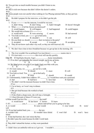 46. You got into so much trouble because you didn’t listen to me.
 If
48. Mai is sick now because she didn’t follow the doctor’s orders.
 If
30. Some people were not careful when walking in Cuc Phuong national Park, so they got lost.
 If ……………………………………………….
35.
He didn’t prepare for the interview, so he didn’t get the job.
 If ……………………………. …………………………………….
1. If you ------------ me the raincoat, I would be wet now.
A. didn’t bring
B. don’t bring
C. hadn’t brought
D. haven’t brought
2. What --------- if all the forests are destroyed?
A. would happen
B. will happen
C. had happened
D. could happen
3. We would stay at home if it -------------A. would snow
B. were snowing
C. snows
D. had snowed
4. You look so tired, you --------- go to bed early.
A. should
B. shouldn’t
C. can
D. will
5. Do you think we should ------------- their invitation to the party?
A. accepted
B. accept
C. to accept
D. accepting
6. They do not know each other very well, so they are still reserved. (If)
If ...........................................................................................................................................................
7. We don’t have time to have breakfast because we get up late in the morning. (If)
If............................................................................................................................................................
1. The river wouldn’t be so polluted if we (not throw) --------------- wastes into it.
2. If it (not rain) -------------------- this river will run dry quickly.
Câu 19: If I had had a bicycle, I (go) ..........................home immediately.
13. If we don’t get ticketsfor the concert tonight, we’d stay at home.
A
B
C
D
14. We’dhad given you a lift if you hadn’t had your bike with you.
A
B
C
D
17. If it were sunny, we ________ go out for a walk.
A. would
B. should
C. must
D. will
18. You look so tired. You ______ go to bed early.
A. will
B. must
C. should
D. would
25. Unfortunately, I didn't have address. If I _______ it, I would have sent you a postcard.
A. had
B. had have
C. have had
D. had had
1. We didn’t visit the museum because we didn’t have time.
- If we ……………………………………………………………………………………….
2. I’m in hurry, so I won’t stay to dinner.
- If I ………………………………………………………………………………………….
3. She got tired because she worked so hard.
- If you ………………………………………………………………………………………
1. If she (find) a cheap room, she will stay a fortnight.
→ ……………………….
2. I (buy) this pair of shoes if I were you.
→ ……………………….
6.What would Tom do if he ......................... the truth?
A. would know
B. has know C. knows
D. knew
5. If I ……………… you, I …………….. phone and tell her you’re going to be late.
A. is/ would
B. were/ would
C. was/ would
D. were/
will
10. If you had studied hard, you………….. the test.
A. wouldn’t fail
B. wouldn’t have failed
C. won’t fail
D. won’t have
failed
6. If she had hurried, she ( not/ miss) the bus.
3. He didn’t pass the exam because he didn’t work hard.
If …………………………………………………………………………………………………
4. They didn’t attend the lectuer, so they were punished.
If …………………………………………………………………………………………………………….
1- I didn’t have an umbrella with me so I got wet. I wouldn’t…………………………….

 