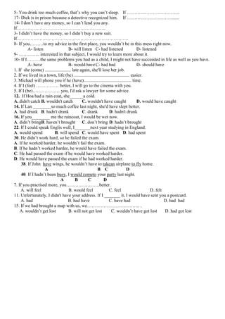 5- You drink too much coffee, that’s why you can’t sleep. If ……………………………..
17- Dick is in prison because a detective recognized him. If …………………………......
14- I don’t have any money, so I can’t lend you any.
If…………………………………………………..
3- I didn’t have the money, so I didn’t buy a new suit.
If………………………………………………………………..
8- If you………to my advice in the first place, you wouldn’t be in this mess right now.
A- listen
B- will listen C- had listened
D- listened
9- ………….. interested in that subject, I would try to learn more about it.
10- If I………the same problems you had as a child, I might not have succeeded in life as well as you have.
A- have
B- would have C- had had
D- should have
1. If she (come) ....................... late again, she'll lose her job.
2. If we lived in a town, life (be) ................................................. easier.
3. Michael will phone you if he (have).......................................... time.
4. If I (feel) …………… better, I will go to the cinema with you.
5. If I (be)……………… you, I'd ask a lawyer for some advice.
12. If Hoa had a rain coat, she______a cold.
A. didn't catch B. wouldn't catch
C. wouldn't have caught
D. would have caught
14. If Lan ________so much coffee last night, she'd have slept better.
A. had drunk B. hadn't drank
C. drank
D. hadn't drunk
16. If you________ me the raincoat, I would be wet now.
A. didn’t bring B. haven’t brought C. don’t bring D. hadn’t brought
22. If I could speak Englis well, I_______next year studying in England.
A. would spend
B. will spend C. would have spent D. had spent
30. He didn’t work hard, so he failed the exam.
A. If he worked harder, he wouldn’t fail the exam.
B. If he hadn’t worked harder, he would have failed the exam.
C. He had passed the exam if he would have worked harder.
D. He would have passed the exam if he had worked harder.
38. If John have wings, he wouldn’t have to takean airplane to fly home.
A
B C
D
40. If I hadn’t been busy, I would cometo your party last night.
A
B
C
D
7. If you practised more, you………………….better.
A. will feel
B. would feel
C. feel
D. felt
11. Unfortunately, I didn't have your address. If I _______ it, I would have sent you a postcard.
A. had
B. had have
C. have had
D. had had
15. If we had brought a map with us, we…………………………….. .
A. wouldn’t get lost
B. will not get lost
C. wouldn’t have got lost
D. had got lost

 