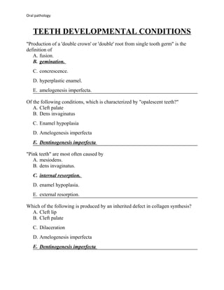 Oral pathology

TEETH DEVELOPMENTAL CONDITIONS
"Production of a 'double crown' or 'double' root from single tooth germ" is the
definition of
A. fusion.
B. gemination.
C. concrescence.
D. hyperplastic enamel.
E. amelogenesis imperfecta.
Of the following conditions, which is characterized by "opalescent teeth?"
A. Cleft palate
B. Dens invaginatus
C. Enamel hypoplasia
D. Amelogenesis imperfecta
E. Dentinogenesis imperfecta
"Pink teeth" are most often caused by
A. mesiodens.
B. dens invaginatus.
C. internal resorption.
D. enamel hypoplasia.
E. external resorption.
Which of the following is produced by an inherited defect in collagen synthesis?
A. Cleft lip
B. Cleft palate
C. Dilaceration
D. Amelogenesis imperfecta
E. Dentinogenesis imperfecta

 